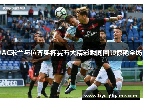 AC米兰与拉齐奥杯赛五大精彩瞬间回顾惊艳全场