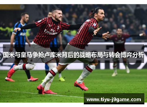 国米与皇马争抢卢库米背后的战略布局与转会博弈分析