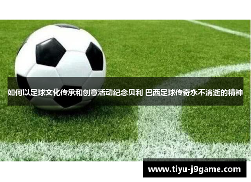如何以足球文化传承和创意活动纪念贝利 巴西足球传奇永不消逝的精神