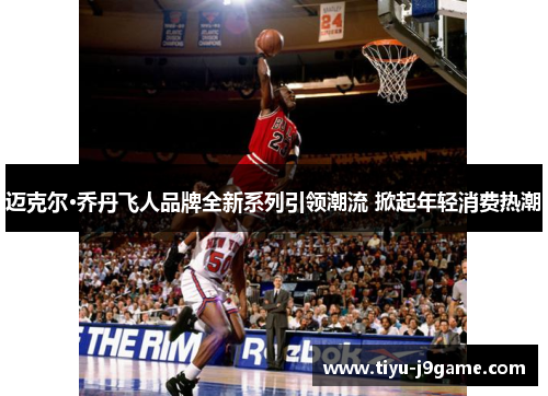 迈克尔·乔丹飞人品牌全新系列引领潮流 掀起年轻消费热潮