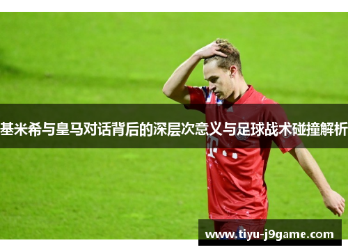 基米希与皇马对话背后的深层次意义与足球战术碰撞解析