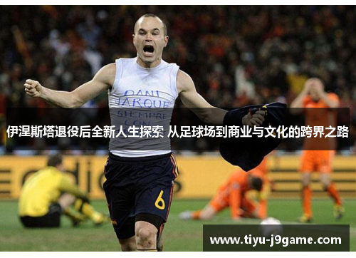 伊涅斯塔退役后全新人生探索 从足球场到商业与文化的跨界之路