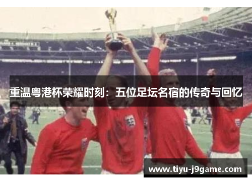 重温粤港杯荣耀时刻:五位足坛名宿的传奇与回忆 重温粤港杯荣耀时刻:五位足坛名宿的传奇与回忆