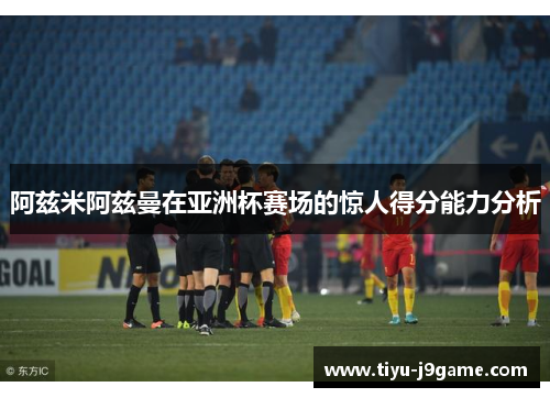 阿兹米阿兹曼在亚洲杯赛场的惊人得分能力分析