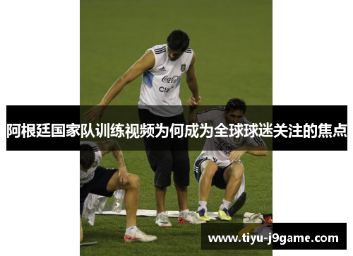 阿根廷国家队训练视频为何成为全球球迷关注的焦点 阿根廷国家队训练视频为何成为全球球迷关注的焦点