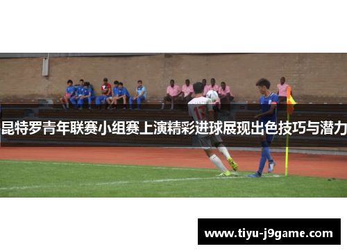 昆特罗青年联赛小组赛上演精彩进球展现出色技巧与潜力 昆特罗青年联赛小组赛上演精彩进球展现出色技巧与潜力