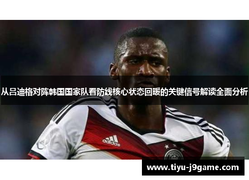 从吕迪格对阵韩国国家队看防线核心状态回暖的关键信号解读全面分析 从吕迪格对阵韩国国家队看防线核心状态回暖的关键信号解读全面分析