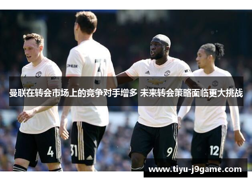 曼联在转会市场上的竞争对手增多 未来转会策略面临更大挑战