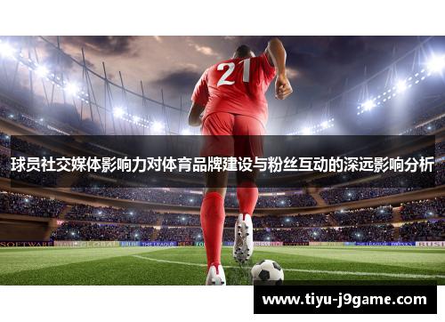 球员社交媒体影响力对体育品牌建设与粉丝互动的深远影响分析