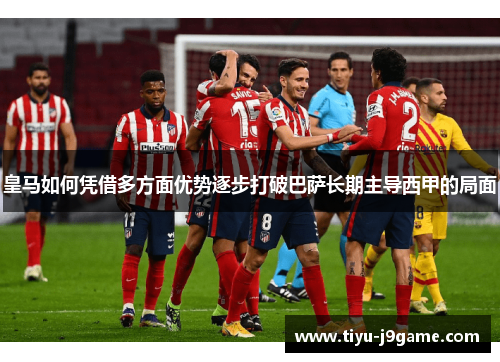 皇马如何凭借多方面优势逐步打破巴萨长期主导西甲的局面